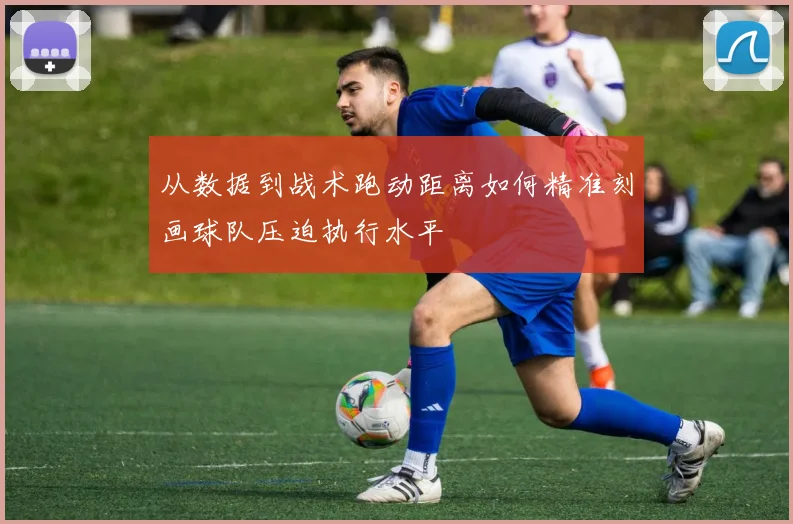 从数据到战术跑动距离如何精准刻画球队压迫执行水平