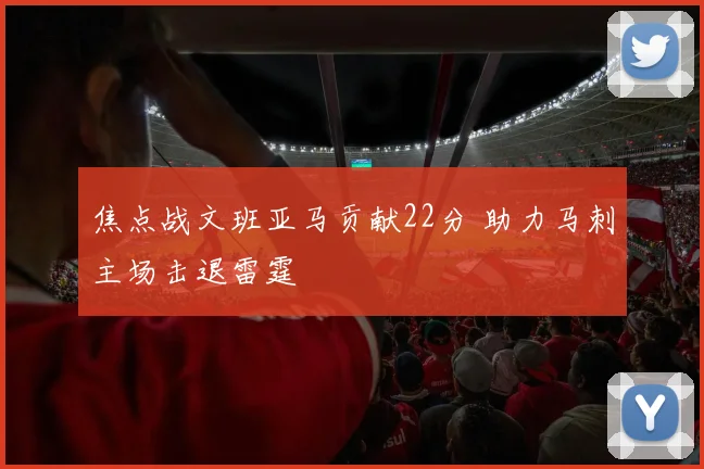焦点战文班亚马贡献22分 助力马刺主场击退雷霆