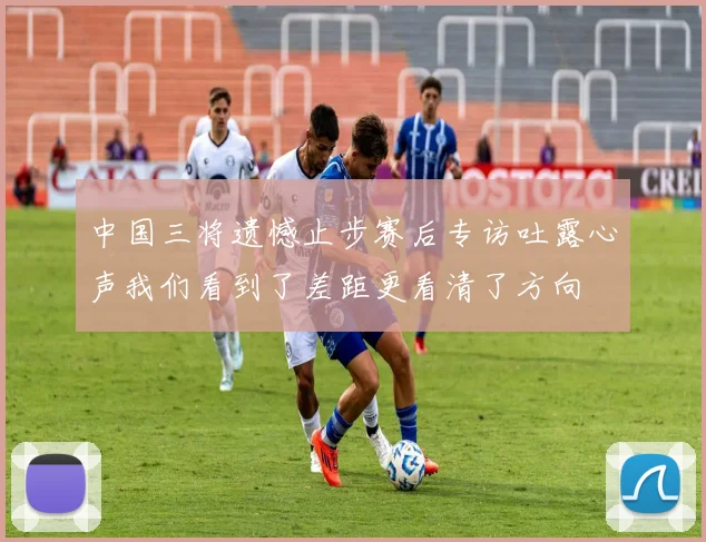 中国三将遗憾止步赛后专访吐露心声我们看到了差距更看清了方向