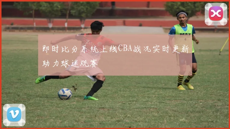 即时比分系统上线CBA战况实时更新助力球迷观赛